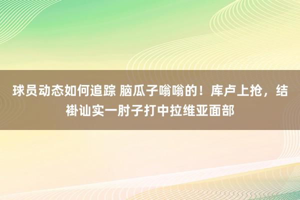 球员动态如何追踪 脑瓜子嗡嗡的！库卢上抢，结褂讪实一肘子打中拉维亚面部