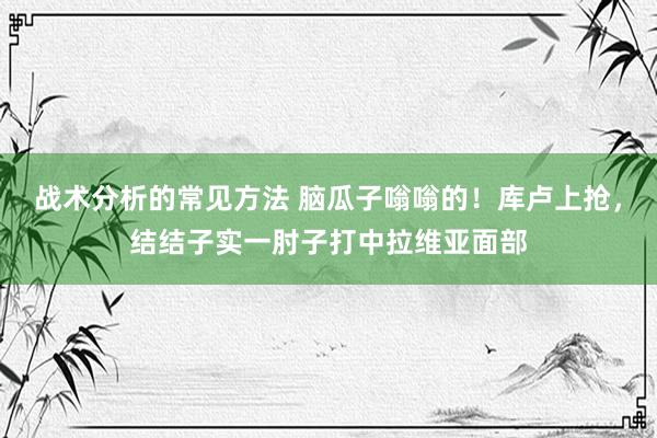 战术分析的常见方法 脑瓜子嗡嗡的！库卢上抢，结结子实一肘子打中拉维亚面部