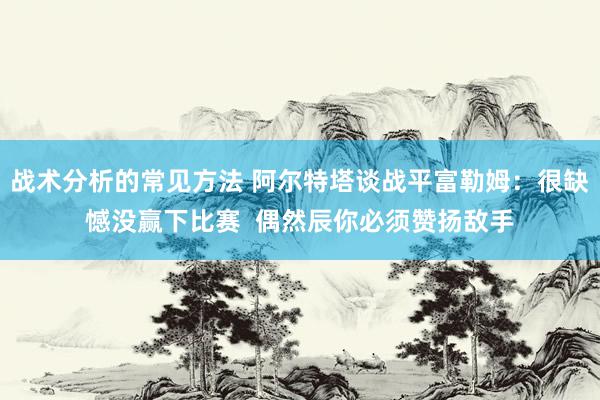 战术分析的常见方法 阿尔特塔谈战平富勒姆：很缺憾没赢下比赛  偶然辰你必须赞扬敌手