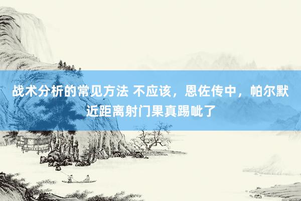 战术分析的常见方法 不应该，恩佐传中，帕尔默近距离射门果真踢呲了