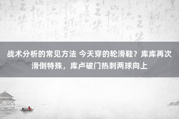 战术分析的常见方法 今天穿的轮滑鞋？库库再次滑倒特殊，库卢破门热刺两球向上