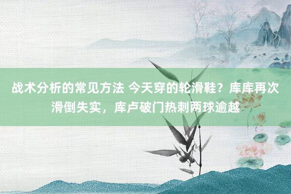 战术分析的常见方法 今天穿的轮滑鞋？库库再次滑倒失实，库卢破门热刺两球逾越