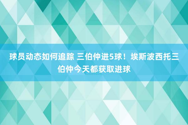 球员动态如何追踪 三伯仲进5球！埃斯波西托三伯仲今天都获取进球