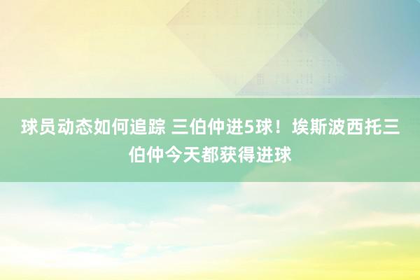 球员动态如何追踪 三伯仲进5球！埃斯波西托三伯仲今天都获得进球