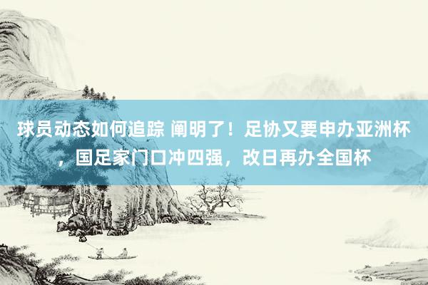 球员动态如何追踪 阐明了！足协又要申办亚洲杯，国足家门口冲四强，改日再办全国杯