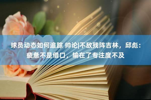 球员动态如何追踪 帅论|不敌残阵吉林，邱彪：疲惫不是借口，输在了专注度不及