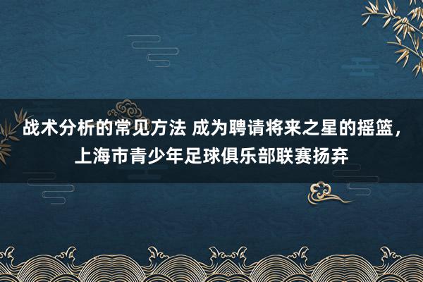 战术分析的常见方法 成为聘请将来之星的摇篮，上海市青少年足球俱乐部联赛扬弃