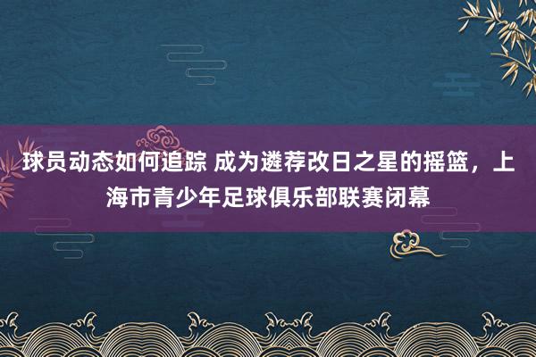 球员动态如何追踪 成为遴荐改日之星的摇篮，上海市青少年足球俱乐部联赛闭幕