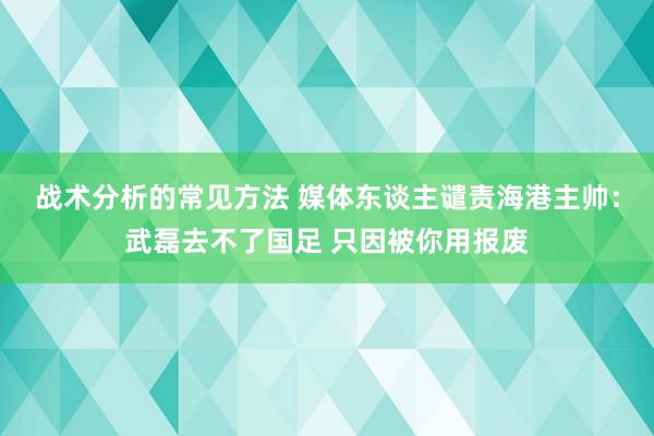 战术分析的常见方法 媒体东谈主谴责海港主帅：武磊去不了国足 只因被你用报废