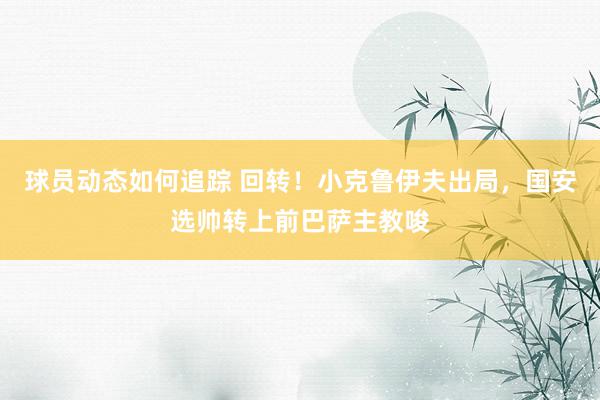 球员动态如何追踪 回转！小克鲁伊夫出局，国安选帅转上前巴萨主教唆