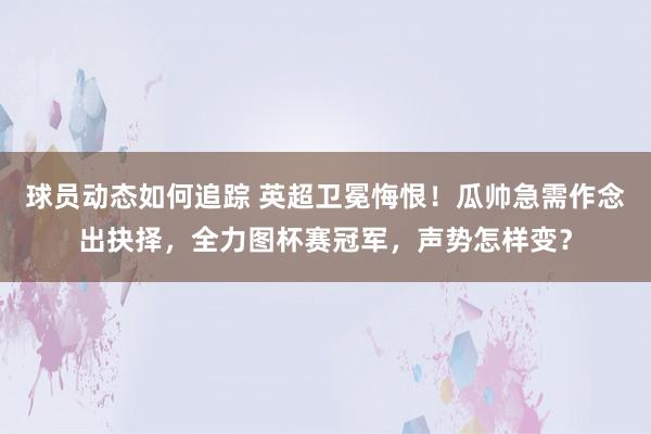 球员动态如何追踪 英超卫冕悔恨！瓜帅急需作念出抉择，全力图杯赛冠军，声势怎样变？