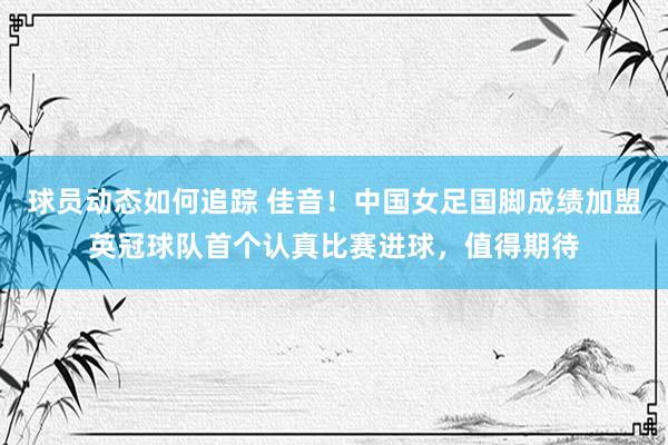 球员动态如何追踪 佳音！中国女足国脚成绩加盟英冠球队首个认真比赛进球，值得期待