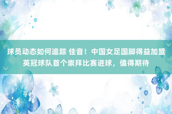 球员动态如何追踪 佳音！中国女足国脚得益加盟英冠球队首个崇拜比赛进球，值得期待