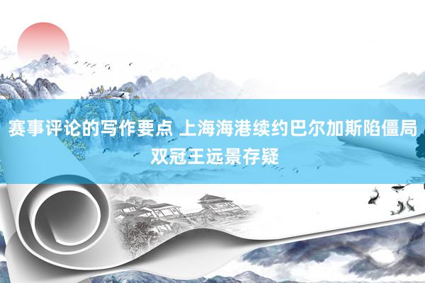 赛事评论的写作要点 上海海港续约巴尔加斯陷僵局 双冠王远景存疑