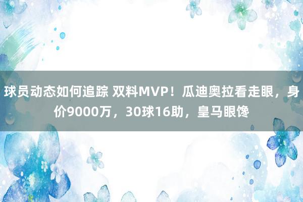 球员动态如何追踪 双料MVP！瓜迪奥拉看走眼，身价9000万，30球16助，皇马眼馋