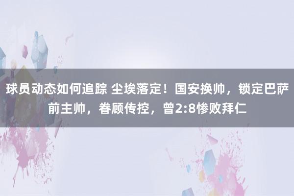 球员动态如何追踪 尘埃落定！国安换帅，锁定巴萨前主帅，眷顾传控，曾2:8惨败拜仁