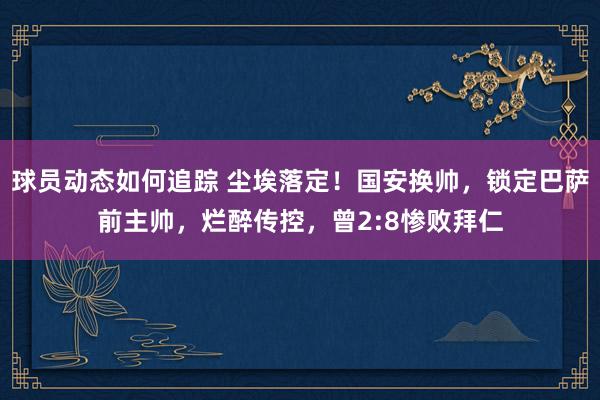 球员动态如何追踪 尘埃落定！国安换帅，锁定巴萨前主帅，烂醉传控，曾2:8惨败拜仁