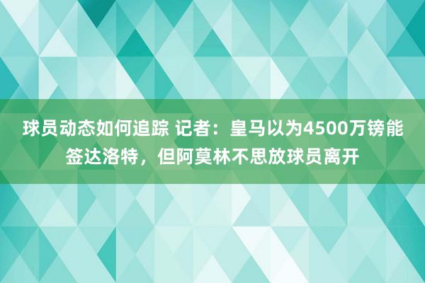 球员动态如何追踪 记者：皇马以为4500万镑能签达洛特，但阿莫林不思放球员离开