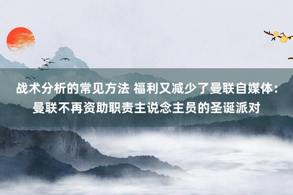 战术分析的常见方法 福利又减少了曼联自媒体：曼联不再资助职责主说念主员的圣诞派对